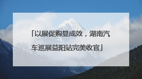 以展促购显成效，湖南汽车巡展益阳站完美收官