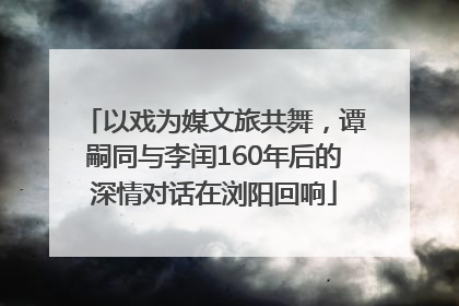 以戏为媒文旅共舞，谭嗣同与李闰160年后的深情对话在浏阳回响