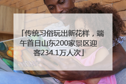 传统习俗玩出新花样，端午首日山东200家景区迎客234.1万人次