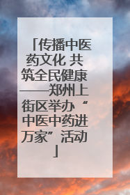 传播中医药文化 共筑全民健康——郑州上街区举办“中医中药进万家”活动