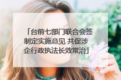 台前七部门联合会签制定实施意见 共促涉企行政执法长效常治