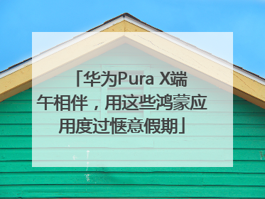 华为Pura X端午相伴，用这些鸿蒙应用度过惬意假期