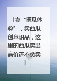 卖“摘瓜体验”，卖西瓜创意甜品，这里的西瓜卖出高价还不愁卖