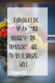 南苑社区：举办“粽情端午 邻里情深”端午节主题活动