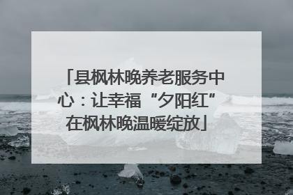 县枫林晚养老服务中心：让幸福“夕阳红”在枫林晚温暖绽放