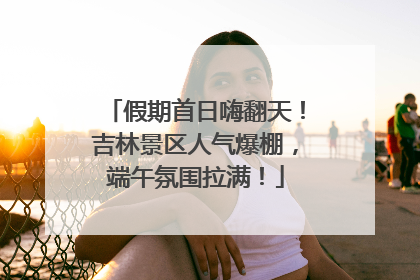 假期首日嗨翻天！吉林景区人气爆棚，端午氛围拉满！