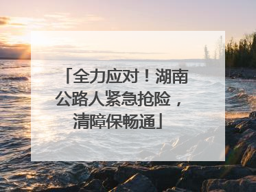 全力应对！湖南公路人紧急抢险，清障保畅通