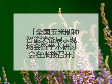 全国玉米制种智能装备展示现场会暨学术研讨会在张掖召开