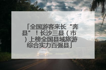 全国游客来长“奔县”！长沙三县（市）上榜全国县域旅游综合实力百强县