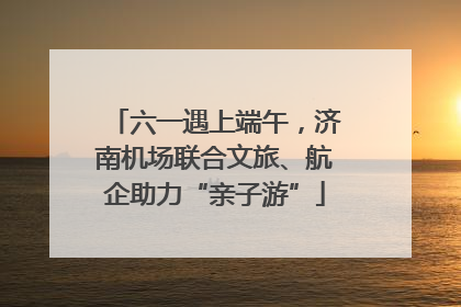 六一遇上端午，济南机场联合文旅、航企助力“亲子游”