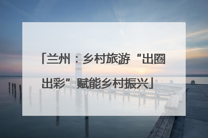 兰州：乡村旅游“出圈出彩”赋能乡村振兴