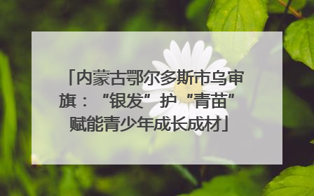 内蒙古鄂尔多斯市乌审旗：“银发”护“青苗” 赋能青少年成长成材
