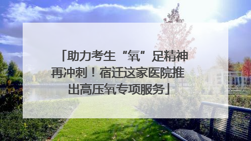 助力考生“氧”足精神再冲刺！宿迁这家医院推出高压氧专项服务