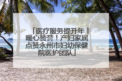 医疗服务提升年丨暖心赞誉！产妇家属点赞永州市妇幼保健院医护团队
