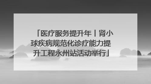 医疗服务提升年丨肾小球疾病规范化诊疗能力提升工程永州站活动举行