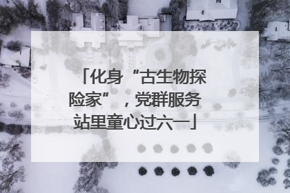 化身“古生物探险家”，党群服务站里童心过六一