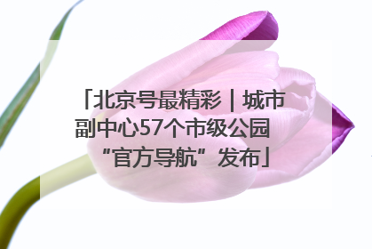 北京号最精彩｜城市副中心57个市级公园“官方导航”发布