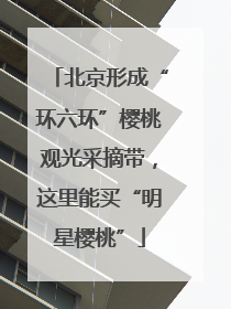 北京形成“环六环”樱桃观光采摘带，这里能买“明星樱桃”