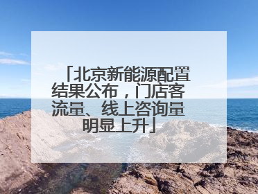 北京新能源配置结果公布，门店客流量、线上咨询量明显上升