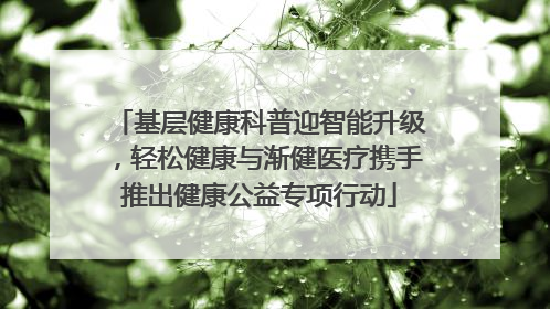 基层健康科普迎智能升级，轻松健康与渐健医疗携手推出健康公益专项行动
