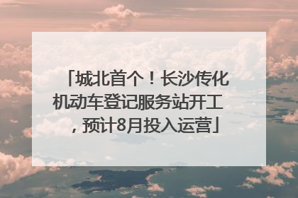 城北首个！长沙传化机动车登记服务站开工，预计8月投入运营