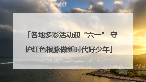 各地多彩活动迎“六一” 守护红色根脉做新时代好少年