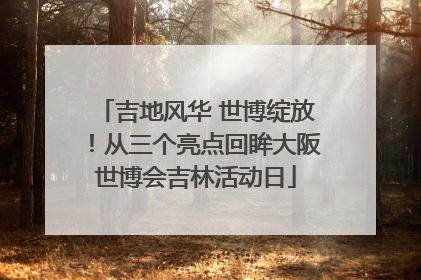 吉地风华 世博绽放！从三个亮点回眸大阪世博会吉林活动日