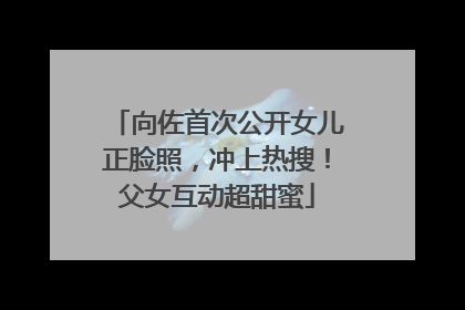 向佐首次公开女儿正脸照，冲上热搜！父女互动超甜蜜