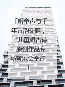 听童声与千年诗韵交响，“儿童唱古诗”原创作品专场音乐会举行