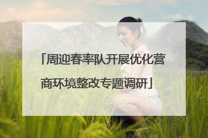 周迎春率队开展优化营商环境整改专题调研