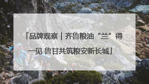 品牌观察｜齐鲁粮油“兰”得一见 鲁甘共筑粮安新长城