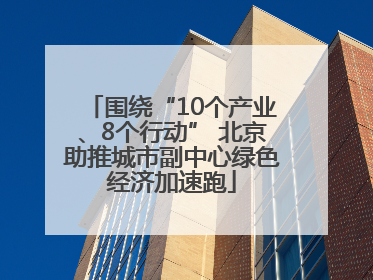 围绕“10个产业、8个行动” 北京助推城市副中心绿色经济加速跑