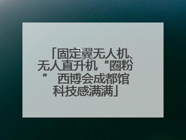 固定翼无人机、无人直升机“圈粉” 西博会成都馆科技感满满