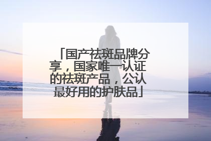 国产祛斑品牌分享，国家唯一认证的祛斑产品，公认最好用的护肤品