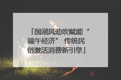 国潮风劲吹赋能“端午经济” 传统民俗激活消费新引擎