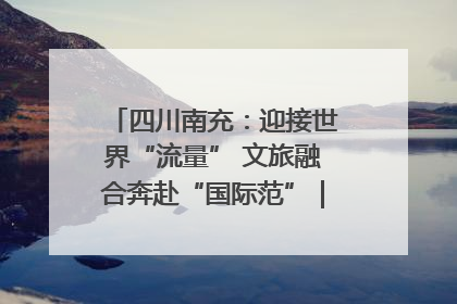 四川南充：迎接世界“流量” 文旅融合奔赴“国际范”｜话锦绣·说安逸