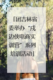 团吉林省委举办“戍边侠电商实训营”系列培训活动