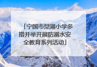 宁国市鼎湖小学多措并举开展防溺水安全教育系列活动