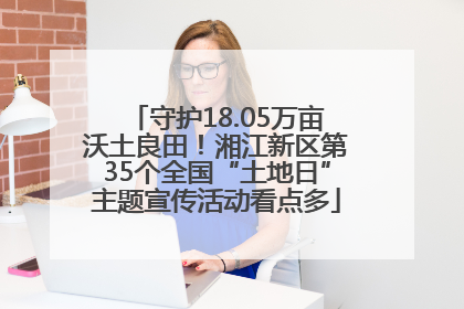 守护18.05万亩沃土良田！湘江新区第35个全国“土地日”主题宣传活动看点多