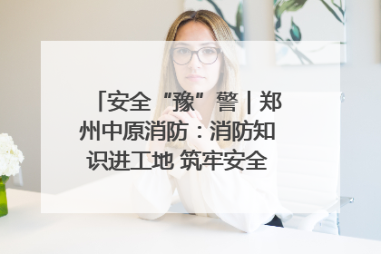 安全“豫”警｜郑州中原消防：消防知识进工地 筑牢安全“防火墙”