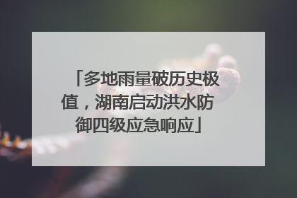 多地雨量破历史极值，湖南启动洪水防御四级应急响应