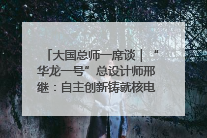 大国总师一席谈｜“华龙一号”总设计师邢继：自主创新铸就核电“国家名片”