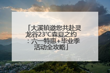 大溪镇邀您共赴灵龙谷23℃森夏之约：六一特惠+毕业季活动全攻略