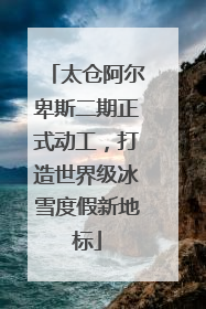 太仓阿尔卑斯二期正式动工，打造世界级冰雪度假新地标