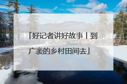 好记者讲好故事丨到广袤的乡村田间去