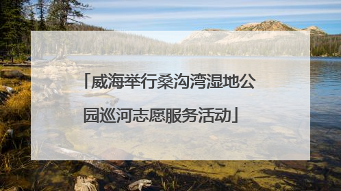 威海举行桑沟湾湿地公园巡河志愿服务活动