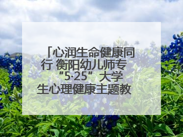 心润生命健康同行 衡阳幼儿师专“5·25”大学生心理健康主题教育活动圆满落幕