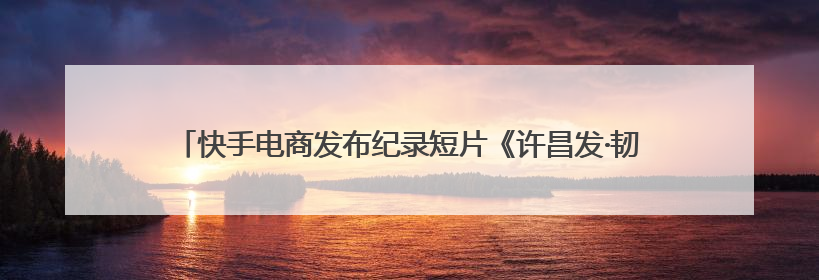 快手电商发布纪录短片《许昌发·韧行天下》，讲述优质国货的时代韧性