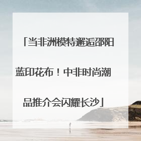当非洲模特邂逅邵阳蓝印花布！中非时尚潮品推介会闪耀长沙