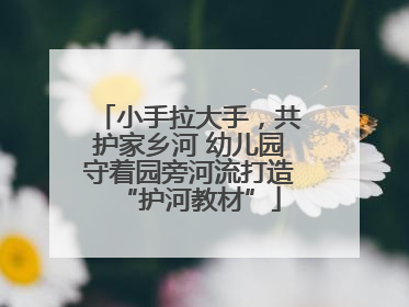 小手拉大手，共护家乡河 幼儿园守着园旁河流打造“护河教材”